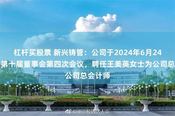 杠杆买股票 新兴铸管：公司于2024年6月24日召开第十届董事会第四次会议，聘任王美英女士为公司总会计师