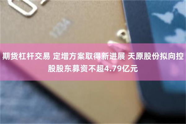 期货杠杆交易 定增方案取得新进展 天原股份拟向控股股东募资不超4.79亿元