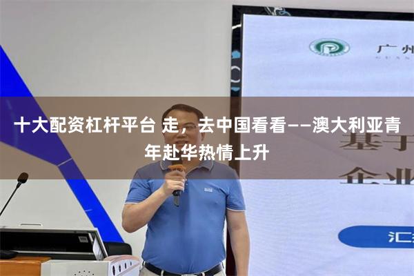 十大配资杠杆平台 走，去中国看看——澳大利亚青年赴华热情上升