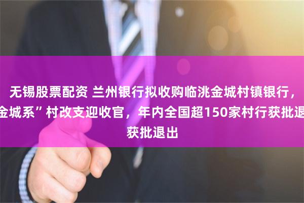 无锡股票配资 兰州银行拟收购临洮金城村镇银行，“金城系”村改支迎收官，年内全国超150家村行获批退出