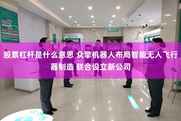 股票杠杆是什么意思 众擎机器人布局智能无人飞行器制造 联合设立新公司