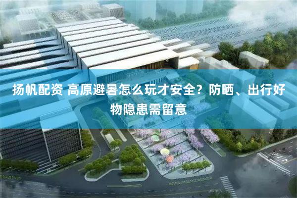 扬帆配资 高原避暑怎么玩才安全？防晒、出行好物隐患需留意