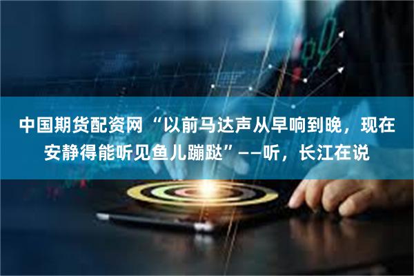 中国期货配资网 “以前马达声从早响到晚，现在安静得能听见鱼儿蹦跶”——听，长江在说